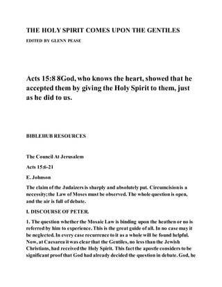 THE HOLY SPIRIT COMES UPON THE GENTILES
EDITED BY GLENN PEASE
Acts 15:8 8God, who knows the heart, showed that he
accepted them by giving the Holy Spirit to them, just
as he did to us.
BIBLEHUB RESOURCES
The Council At Jerusalem
Acts 15:6-21
E. Johnson
The claim of the Judaizers is sharply and absolutely put. Circumcisionis a
necessity;the Law of Moses must be observed. The whole question is open,
and the air is full of debate.
I. DISCOURSE OF PETER.
1. The question whether the Mosaic Law is binding upon the heathen or no is
referred by him to experience. This is the great guide of all. In no case may it
be neglected. In every case recurrence to it as a whole will be found helpful.
Now, at Caesarea itwas clearthat the Gentiles, no less than the Jewish
Christians, had receivedthe Holy Spirit. This factthe apostle considers to be
significant proof that God had already decided the question in debate. God, he
 