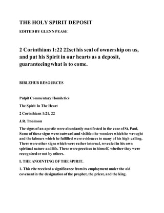 THE HOLY SPIRIT DEPOSIT
EDITED BY GLENN PEASE
2 Corinthians1:22 22sethis seal of ownershipon us,
and put his Spirit in our hearts as a deposit,
guaranteeingwhat is to come.
BIBLEHUB RESOURCES
Pulpit Commentary Homiletics
The Spirit In The Heart
2 Corinthians 1:21, 22
J.R. Thomson
The signs of an apostle were abundantly manifested in the case ofSt. Paul.
Some of these signs were outward and visible; the wonders which he wrought
and the labours which he fulfilled were evidences to many of his high calling.
There were other signs which were rather internal, revealedin his own
spiritual nature and life. These were precious to himself, whether they were
recognizedor not by others.
I. THE ANOINTING OF THE SPIRIT.
1. This rite receiveda significance from its employment under the old
covenantin the designationof the prophet, the priest, and the king.
 