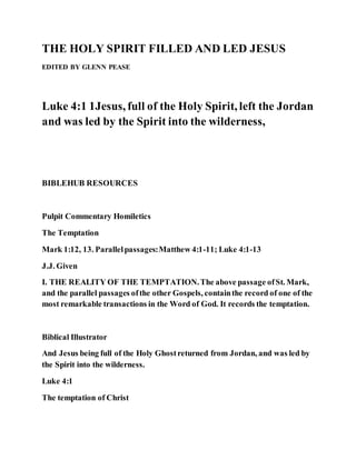 THE HOLY SPIRIT FILLED AND LED JESUS
EDITED BY GLENN PEASE
Luke 4:1 1Jesus, full of the Holy Spirit, left the Jordan
and was led by the Spirit into the wilderness,
BIBLEHUB RESOURCES
Pulpit Commentary Homiletics
The Temptation
Mark 1:12, 13. Parallelpassages:Matthew 4:1-11; Luke 4:1-13
J.J. Given
I. THE REALITY OF THE TEMPTATION.The above passage ofSt. Mark,
and the parallel passages ofthe other Gospels, containthe record of one of the
most remarkable transactions in the Word of God. It records the temptation.
Biblical Illustrator
And Jesus being full of the Holy Ghostreturned from Jordan, and was led by
the Spirit into the wilderness.
Luke 4:1
The temptation of Christ
 