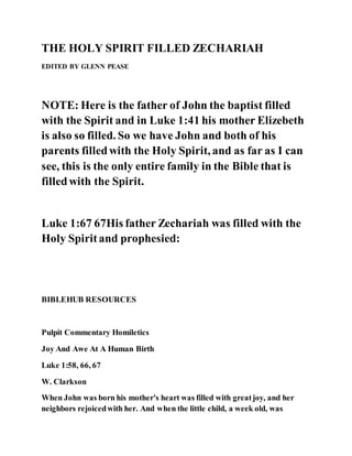 THE HOLY SPIRIT FILLED ZECHARIAH
EDITED BY GLENN PEASE
NOTE: Here is the father of John the baptist filled
with the Spirit and in Luke 1:41 his mother Elizebeth
is also so filled. So we have John and both of his
parents filledwith the Holy Spirit, and as far as I can
see, this is the only entire family in the Bible that is
filledwith the Spirit.
Luke 1:67 67His father Zechariah was filled with the
Holy Spiritand prophesied:
BIBLEHUB RESOURCES
Pulpit Commentary Homiletics
Joy And Awe At A Human Birth
Luke 1:58, 66, 67
W. Clarkson
When John was born his mother's heart was filled with greatjoy, and her
neighbors rejoicedwith her. And when the little child, a week old, was
 