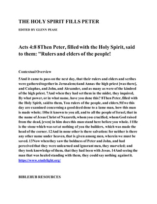 THE HOLY SPIRIT FILLS PETER
EDITED BY GLENN PEASE
Acts 4:8 8Then Peter, filledwith the Holy Spirit, said
to them: "Rulers and elders of the people!
Contextual Overview
5And it came to pass on the next day, that their rulers and elders and scribes
were gatheredtogetherin Jerusalem;6and Annas the high priest [was there],
and Caiaphas, and John, and Alexander, and as many as were of the kindred
of the high priest. 7And when they had setthem in the midst, they inquired,
By what power, or in what name, have you done this? 8Then Peter, filled with
the Holy Spirit, saidto them, You rulers of the people, and elders,9ifwe this
day are examined concerning a gooddeed done to a lame man, how this man
is made whole; 10be it known to you all, and to all the people of Israel, that in
the name of Jesus Christ of Nazareth, whom you crucified, whom God raised
from the dead, [even] in him does this man stand here before you whole. 11He
is the stone which was setat nothing of you the builders, which was made the
head of the corner. 12And in none other is there salvation: for neither is there
any other name under heaven, that is given among men, wherein we must be
saved. 13Now whenthey saw the boldness of Peter and John, and had
perceivedthat they were unlearned and ignorant men, they marveled; and
they took knowledge ofthem, that they had been with Jesus. 14And seeing the
man that was healedstanding with them, they could say nothing againstit.
https://www.studylight.org/
BIBLEHUB RESOURCES
 