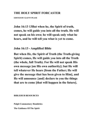 THE HOLY SPIRIT FORCASTER
EDITED BY GLENN PEASE
John 16:13 13But when he, the Spirit of truth,
comes, he will guide you into all the truth. He will
not speak on his own; he will speak only what he
hears, and he will tell you what is yet to come.
John 16:13 - Amplified Bible
But when He, the Spirit of Truth (the Truth-giving
Spirit) comes, He will guide you into all the Truth
(the whole, full Truth). For He will not speak His
own message [on His own authority]; but He will
tell whatever He hears [from the Father; He will
give the message that has been given to Him], and
He will announce {and} declare to you the things
that are to come [that will happen in the future].
BIBLEHUB RESOURCES
Pulpit Commentary Homiletics
The Guidance Of The Spirit
 