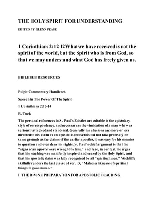 THE HOLY SPIRIT FOR UNDERSTANDING
EDITED BY GLENN PEASE
1 Corinthians2:12 12Whatwe have receivedis not the
spiritof the world, but the Spirit who is from God, so
that we may understandwhat God has freely given us.
BIBLEHUB RESOURCES
Pulpit Commentary Homiletics
SpeechIn The PowerOf The Spirit
1 Corinthians 2:12-14
R. Tuck
The personalreferences in St. Paul's Epistles are suitable to the epistolary
style of correspondence,and necessaryas the vindication of a man who was
seriouslyattackedand slandered. Generally his allusions arc more or less
directed to his claim as an apostle. Becausethis did not take preciselythe
same grounds as the claims of the earlier apostles, it was easyfor his enemies
to question and even deny his rights. St. Paul's chief argument is that the
"signs of an apostle were wrought by him," and here, in our text, he urges
that his teaching was manifestly inspired and sealedby the Holy Spirit, and
that his apostolic claim was fully recognizedby all "spiritual men." Wickliffe
skilfully renders the last clause of ver. 13, "Makena liknesse ofspyritual
things to goostlimen."
I. THE DIVINE PREPARATION FOR APOSTOLIC TEACHING.
 