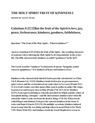 THE HOLY SPIRIT FRUIT OF KINDNESS2
EDITED BY GLENN PEASE
Galatians 5:22 22But the fruit of the Spirit is love, joy,
peace, forbearance, kindness,goodness, faithfulness,
Question:"The Fruit of the Holy Spirit – What is kindness?"
Answer: Galatians 5:22-23 lists the fruit of the Spirit—the resulting character
of someone who is allowing the Holy Spirit to develop maturity in his or her
life. The fifth characteristic,kindness, is called “gentleness”in the KJV.
The Greek wordfor “kindness” is chrēstotēs.It means “benignity, tender
concern, uprightness.” It is kindness of heart and kindness of act.
Kindness is the characteristic thatled God to provide salvationfor us (Titus
3:4-5; Romans 2:4; 11:22). Kindness leads God to give us greenpastures,
quiet waters, and the restorationof our souls when we're weary(Psalm 23:2-
3). It is God's tender care that makes Him want to gatherus under His wings,
to protect us and keepus close to Him (Psalm17:8; 36:7; 61:4; Matthew
23:37). God expressedkindness when He provided for Elijah and the widow of
Zarephath during a drought—and He showedmore kindness later when He
raisedthe widow's only son from the dead (1 Kings 17:8-24). When Sarah
exiled Hagar and Ishmael, God gave the outcasts kindness in the form of
waterand hope (Genesis 21:9-21). On multiple occasions, kindness induced
Jesus to stop what He was doing and help others in need (Mark 6:34; Mark
7:29; Mark 10:46-52). And kindness leads the Good Shepherd to rescue us
 