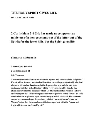 THE HOLY SPIRIT GIVES LIFE
EDITED BY GLENN PEASE
2 Corinthians3:6 6He has made us competent as
ministers of a new covenant-notof the letter but of the
Spirit; for the letter kills, but the Spirit gives life.
BIBLEHUB RESOURCES
The Old And The New
2 Corinthians 3:6-11
J.R. Thomson
The warm and affectionate nature of the apostle had embracedthe religion of
Christ with a fervour, an attacheddevotion, exceeding even that which he had
shown in his earlier days towards the dispensation in which he had been
nurtured, Not that he had lostany of the reverence, the affection, he had
cherishedtowards the covenantwhich God had establishedwith his Hebrew
ancestors;but that the new dispensation was so glorious to the view of his soul
that it shed its brightness upon the economywhich it replaced. The contrast
drawn here seems almostdepreciatory of that Law which was "givenby
Moses," whenthat Law was brought into comparisonwith the "grace and
truth which came by Jesus Christ."
 