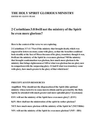 THE HOLY SPIRIT GLORIOUSMINISTRY
EDITED BY GLENN PEASE
2 Corinthians3:8 8will not the ministry of the Spirit
be even more glorious?
Here is the context of the verse we are exploring.
2 Corinthians 3:7-11 7Now if the ministry that brought death, which was
engravedin letters on stone, came with glory, so that the Israelites couldnot
look steadily at the face of Mosesbecauseofits glory, transitory though it was,
8will not the ministry of the Spirit be even more glorious? 9If the ministry
that brought condemnation was glorious, how much more glorious is the
ministry that brings righteousness!10Forwhat was glorious has no glory now
in comparisonwith the surpassing glory. 11And if what was transitory came
with glory, how much greateris the glory of that which lasts!
PRECEPTAUSTIN RESOURCES
Amplified: Why should not the dispensationof the Spirit [this spiritual
ministry whose task it is to cause men to obtain and be governedby the Holy
Spirit] be attended with much greaterand more splendid glory? (Lockman)
ESV: will not the ministry of the Spirit have even more glory?. (ESV)
KJV: How shall not the ministration of the spirit be rather glorious?
NET:how much more glorious will the ministry of the Spirit be? (NET Bible)
NIV: will not the ministry of the Spirit be even more glorious? (NIV - IBS)
 