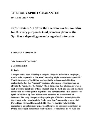 THE HOLY SPIRIT GUARANTEE
EDITED BY GLENN PEASE
2 Corinthians5:5 5Now the one who has fashionedus
for this very purpose is God, who has given us the
Spirit as a deposit, guaranteeing what is to come.
BIBLEHUB RESOURCES
"the EarnestOf The Spirit."
2 Corinthians 5:5
R. Tuck
The apostle has been referring to the greathope set before us in the gospel,
which, as he regards it, is this, that "mortality might be swallowedup of life."
That is the objectof the Divine working in the believer, and of its final
realization he has this "earnest," orpledge of assurance,Godhas given us
already the "earnestof the Spirit," who is the power that alone canwork out
such a sublime result as our final triumph over the flesh and sin, and meetness
to take our place and part in a spiritual and heavenly state. "It is because the
Spirit dwells in us by faith while we are here that we are to be raised
hereafter. The body thus possessing a principle of life is as a seedplanted in
the ground to be raisedagain in God's goodtime" (comp. the sentence in 2
Corinthians 1:22 and Romans 8:1-11). Observe that the Holy Spirit is
presentedto us under many aspects andfigures; no one representationof his
Divine missioncan exhaust his relations to us. We must see his work on one
 