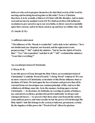 believers who seek to prepare themselves for that final societyof the Lord by
meeting and breaking bread togetherat His table? To be a Christian,
therefore, is to be actually a followerof Christ with His disciples. And to make
real and not merely nominal work of it We shall need often with deliberate
resolution to give ourselves up to our own faiths, to throw ourselves manfully
upon their current, and to let them catchus up and bear us whither they will.
(N. Smyth, D. D.)
A sufficient endowment
"The influence of Mr. Moody is wonderful," said a lady to her minister; "he is
not intellectual, nor eloquent, nor learned, and his appearance is not
prepossessing.""Ah!" replied the minister, "but he has the Spirit of God in
him." "Yes," she responded, "and that is all." "All!" exclaimedthe minister;
"is not that everything?"
An essentialprovisionof Christianity
J. Dixon, D. D.
Is not this powerof God, through the Holy Ghost, an essentialprovisionof
Christianity? Could the Word of God be "a living Word" without it? We can
no more conceive ofChristianity as destitute of this Divine influence than as
destitute of Christ. We look upon the face of nature and perceive that all its
external forms are basedupon one common principle of life; and were this
withdrawn all things must die. So in like manner, looking upon external
Christianity — its doctrines, its Sabbaths, its worship, its points of holiness,
joy, and moral excellence, producedin perfect uniformity in all ages and
amongstall classes — we perceive that there must exist beneath the surface
some uniform power; and what canthis be but the powerof God through His
Holy Spirit? And this belongs to the system, is inherent, permanent, certain.
By the impulses of this power the "Word of God" effects its glorious
 