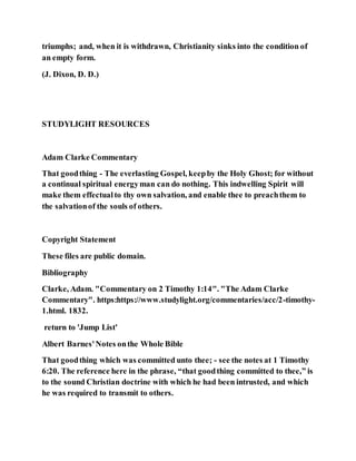 triumphs; and, when it is withdrawn, Christianity sinks into the condition of
an empty form.
(J. Dixon, D. D.)
STUDYLIGHT RESOURCES
Adam Clarke Commentary
That goodthing - The everlasting Gospel, keepby the Holy Ghost; for without
a continual spiritual energyman can do nothing. This indwelling Spirit will
make them effectualto thy own salvation, and enable thee to preachthem to
the salvationof the souls of others.
Copyright Statement
These files are public domain.
Bibliography
Clarke, Adam. "Commentary on 2 Timothy 1:14". "The Adam Clarke
Commentary". https:https://www.studylight.org/commentaries/acc/2-timothy-
1.html. 1832.
return to 'Jump List'
Albert Barnes'Notes onthe Whole Bible
That goodthing which was committed unto thee; - see the notes at 1 Timothy
6:20. The reference here in the phrase, “that goodthing committed to thee,” is
to the sound Christian doctrine with which he had been intrusted, and which
he was required to transmit to others.
 