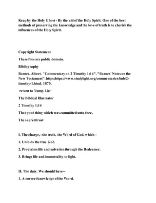 Keep by the Holy Ghost - By the aid of the Holy Spirit. One of the best
methods of preserving the knowledge andthe love of truth is to cherish the
influences of the Holy Spirit.
Copyright Statement
These files are public domain.
Bibliography
Barnes, Albert. "Commentaryon 2 Timothy 1:14". "Barnes'Notes onthe
New Testament". https:https://www.studylight.org/commentaries/bnb/2-
timothy-1.html. 1870.
return to 'Jump List'
The Biblical Illustrator
2 Timothy 1:14
That goodthing which was committed unto thee.
The sacredtrust
I. The charge,--the truth, the Word of God, which--
1. Unfolds the true God.
2. Proclaims life and salvationthrough the Redeemer.
3. Brings life and immortality to light.
II. The duty. We should have--
1. A correctknowledge ofthe Word.
 