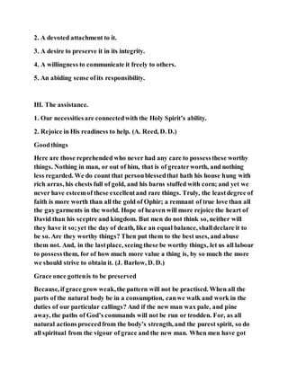 2. A devoted attachment to it.
3. A desire to preserve it in its integrity.
4. A willingness to communicate it freely to others.
5. An abiding sense ofits responsibility.
III. The assistance.
1. Our necessitiesare connectedwith the Holy Spirit’s ability.
2. Rejoice in His readiness to help. (A. Reed, D. D.)
Goodthings
Here are those reprehended who never had any care to possessthese worthy
things. Nothing in man, or out of him, that is of greaterworth, and nothing
less regarded. We do count that personblessedthat hath his house hung with
rich arras, his chests full of gold, and his barns stuffed with corn; and yet we
never have esteemof these excellentand rare things. Truly, the leastdegree of
faith is more worth than all the gold of Ophir; a remnant of true love than all
the gaygarments in the world. Hope of heaven will more rejoice the heart of
David than his sceptre and kingdom. But men do not think so, neither will
they have it so;yet the day of death, like an equal balance, shalldeclare it to
be so. Are they worthy things? Then put them to the best uses, and abuse
them not. And, in the lastplace, seeing these be worthy things, let us all labour
to possessthem, for of how much more value a thing is, by so much the more
we should strive to obtain it. (J. Barlow, D. D.)
Grace once gottenis to be preserved
Because, if grace grow weak,the pattern will not be practised. When all the
parts of the natural body be in a consumption, canwe walk and work in the
duties of our particular callings? And if the new man wax pale, and pine
away, the paths of God’s commands will not be run or trodden. For, as all
natural actions proceedfrom the body’s strength, and the purest spirit, so do
all spiritual from the vigour of grace and the new man. When men have got
 