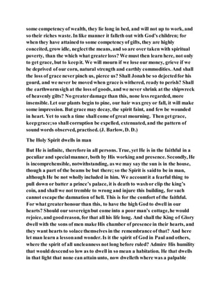some competencyof wealth, they lie long in bed, and will not up to work, and
so their riches waste. In like manner it falleth out with God’s children; for
when they have attained to some competencyof gifts, they are highly
conceited, grow idle, neglectthe means, and so are over taken with spiritual
poverty, than the which what greaterloss? We must then learn here, not only
to get grace, but to keepit. We will mourn if we lose our money, grieve if we
be deprived of our corn, natural strength and earthly commodities. And shall
the loss of grace neverpinch us, pierce us? Shall Jonahbe so dejectedfor his
gourd, and we never be moved when grace is withered, ready to perish? Shall
the earthwormsigh at the loss of goods, and we never shrink at the shipwreck
of heavenly gilts? No greaterdamage than this, none less regarded, more
insensible. Let our plants begin to pine, our hair waxgrey or fall, it will make
some impression. But grace may decay, the spirit faint, and few be wounded
in heart. Yet to such a time shall come of great mourning. Then getgrace,
keepgrace;so shall corruption be expelled, extenuated, and the pattern of
sound words observed, practised. (J. Barlow, D. D.)
The Holy Spirit dwells in man
But He is infinite, therefore in all persons. True, yet He is in the faithful in a
peculiar and specialmanner, both by His working and presence. Secondly, He
is incomprehensible, notwithstanding, as we may say the sun is in the house,
though a part of the beams be but there; so the Spirit is saidto be in man,
although He be not wholly included in him. We accountit a fearful thing to
pull down or batter a prince’s palace, it is death to washor clip the king’s
coin, and shall we not tremble to wrong and injure this building, for such
cannot escapethe damnation of hell. This is for the comfort of the faithful.
For what greaterhonour than this, to have the high God to dwell in our
hearts? Should our sovereignbut come into a poor man’s cottage,he would
rejoice, and goodreason, for that all his life long. And shall the King of Glory
dwell with the sons of men make His chamber of presence in their hearts, and
they want hearts to solacethemselves in the remembrance of that? And here
let man learn a lessonand wonder. Is it the spirit of God in Paul and others,
where the spirit of all uncleanness not long before ruled? Admire His humility
that would descendso low as to dwell in so mean a habitation. He that dwells
in that light that none can attain unto, now dwelleth where was a palpable
 