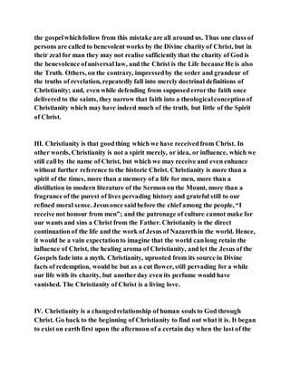 the gospelwhichfollow from this mistake are all around us. Thus one class of
persons are called to benevolent works by the Divine charity of Christ, but in
their zeal for man they may not realise sufficiently that the charity of God is
the benevolence ofuniversal law, and the Christ is the Life because He is also
the Truth. Others, on the contrary, impressedby the order and grandeur of
the truths of revelation, repeatedly fall into merely doctrinal definitions of
Christianity; and, even while defending from supposederror the faith once
delivered to the saints, they narrow that faith into a theologicalconceptionof
Christianity which may have indeed much of the truth, but little of the Spirit
of Christ.
III. Christianity is that goodthing which we have receivedfrom Christ. In
other words, Christianity is not a spirit merely, or idea, or influence, which we
still callby the name of Christ, but which we may receive and even enhance
without further reference to the historic Christ. Christianity is more than a
spirit of the times, more than a memory of a life for men, more than a
distillation in modern literature of the Sermon on the Mount, more than a
fragrance of the purest of lives pervading history and grateful still to our
refined moral sense. Jesusonce saidbefore the chief among the people, “I
receive not honour from men”; and the patronage of culture cannot make for
our wants and sins a Christ from the Father. Christianity is the direct
continuation of the life and the work of Jesus of Nazarethin the world. Hence,
it would be a vain expectationto imagine that the world canlong retain the
influence of Christ, the healing aroma of Christianity, and let the Jesus of the
Gospels fade into a myth. Christianity, uprooted from its source in Divine
facts of redemption, would be but as a cut flower, still pervading for a while
our life with its charity, but anotherday even its perfume would have
vanished. The Christianity of Christ is a living love.
IV. Christianity is a changedrelationship of human souls to God through
Christ. Go back to the beginning of Christianity to find out what it is. It began
to exist on earth first upon the afternoon of a certain day when the last of the
 