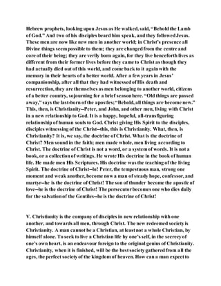 Hebrew prophets, looking upon Jesus as He walked, said, “Beholdthe Lamb
of God.” And two of his disciples beard him speak, and they followedJesus.
These men are now like new men in another world; in Christ’s presence all
Divine things seempossible to them; they are changedfrom the centre and
core of their being; they are verily born again, for they live henceforth lives as
different from their former lives before they came to Christ as though they
had actually died out of this world, and come back to it againwith the
memory in their hearts of a better world. After a few years in Jesus’
companionship, after all that they had witnessedofHis death and
resurrection, they are themselves as men belonging to another world, citizens
of a better country, sojourning for a brief seasonhere. “Old things are passed
away,” says the last-born of the apostles;“Behold, all things are become new.”
This, then, is Christianity--Peter, and John, and other men, living with Christ
in a new relationship to God. It is a happy, hopeful, all-transfiguring
relationship of human souls to God. Christ giving His Spirit to the disciples,
disciples witnessing of the Christ--this, this is Christianity. What, then, is
Christianity? It is, we say, the doctrine of Christ. What is the doctrine of
Christ? Men sound in the faith; men made whole, men living according to
Christ. The doctrine of Christ is not a word, or a systemof words. It is not a
book, or a collectionof writings. He wrote His doctrine in the book of human
life. He made men His Scriptures. His doctrine was the teaching of the living
Spirit. The doctrine of Christ--lo! Peter, the tempestuous man, strong one
moment and weak another, become now a man of steady hope, confessor, and
martyr--he is the doctrine of Christ! The son of thunder become the apostle of
love--he is the doctrine of Christ! The persecutorbecomes one who dies daily
for the salvationof the Gentiles--he is the doctrine of Christ!
V. Christianity is the company of disciples in new relationship with one
another, and towards all men, through Christ. The new redeemed societyis
Christianity. A man cannot be a Christian, at leastnot a whole Christian, by
himself alone. To seek to live a Christian life by one’s self, in the secrecyof
one’s own heart, is an endeavour foreign to the original genius of Christianity.
Christianity, when it is finished, will be the bestsocietygatheredfrom all the
ages, the perfect societyof the kingdom of heaven. How can a man expectto
 
