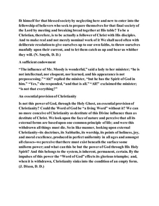fit himself for that blessedsocietyby neglecting here and new to enter into the
fellowship of believers who seek to prepare themselves for that final societyof
the Lord by meeting and breaking bread togetherat His table? To be a
Christian, therefore, is to be actually a followerof Christ with His disciples.
And to make real and not merely nominal work of it We shall need often with
deliberate resolutionto give ourselves up to our own faiths, to throw ourselves
manfully upon their current, and to let them catch us up and bear us whither
they will. (N. Smyth, D. D.)
A sufficient endowment
“The influence of Mr. Moody is wonderful,” said a lady to her minister; “he is
not intellectual, nor eloquent, nor learned, and his appearance is not
prepossessing.”“Ah!” replied the minister, “but he has the Spirit of God in
him.” “Yes,” she responded, “and that is all.” “All!” exclaimedthe minister;
“is not that everything?”
An essentialprovisionof Christianity
Is not this powerof God, through the Holy Ghost, an essentialprovisionof
Christianity? Could the Word of God be “a living Word” without it? We can
no more conceive ofChristianity as destitute of this Divine influence than as
destitute of Christ. We look upon the face of nature and perceive that all its
external forms are basedupon one common principle of life; and were this
withdrawn all things must die. So in like manner, looking upon external
Christianity--its doctrines, its Sabbaths, its worship, its points of holiness, joy,
and moral excellence, producedin perfect uniformity in all ages and amongst
all classes--we perceive thatthere must exist beneath the surface some
uniform power; and what canthis be but the powerof God through His Holy
Spirit? And this belongs to the system, is inherent, permanent, certain. By the
impulses of this power the “Word of God” effects its glorious triumphs; and,
when it is withdrawn, Christianity sinks into the condition of an empty form.
(J. Dixon, D. D.)
 