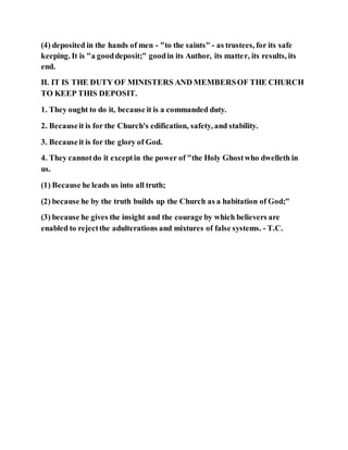 (4) deposited in the hands of men - "to the saints" - as trustees, for its safe
keeping. It is "a gooddeposit;" goodin its Author, its matter, its results, its
end.
II. IT IS THE DUTY OF MINISTERS AND MEMBERSOF THE CHURCH
TO KEEP THIS DEPOSIT.
1. They ought to do it, because it is a commanded duty.
2. Becauseit is for the Church's edification, safety, and stability.
3. Becauseit is for the glory of God.
4. They cannotdo it exceptin the power of "the Holy Ghostwho dwelleth in
us.
(1) Because he leads us into all truth;
(2) because he by the truth builds up the Church as a habitation of God;"
(3) because he gives the insight and the courage by which believers are
enabled to rejectthe adulterations and mixtures of false systems. - T.C.
 