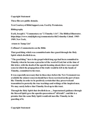 Copyright Statement
These files are public domain.
Text Courtesyof BibleSupport.com. Used by Permission.
Bibliography
Exell, JosephS. "Commentary on "2 Timothy 1:14". The Biblical Illustrator.
https:https://www.studylight.org/commentaries/tbi/2-timothy-1.html. 1905-
1909. New York.
return to 'Jump List'
Coffman's Commentaries on the Bible
That goodthing which was committed unto thee guard through the Holy
Spirit which dwelleth in us.
"The goodthing" here is the gospelwhich long ago had been committed to
Timothy when he became a preacherof the word of God; but at the time of
this letter, with the death of the apostle looming ahead, there was a special
sense in which the propagation of the truth would be left in the hands of
Timothy, committed to his trust.
It was especiallynecessarythat in those days before the New Testamentwas
available the utmost concernshould have been exercisedon the part of men
like Timothy in order to be positively certain that they preservedand
transmitted to posterity the true teachings and writings of the inspired men.
We may surely believe that Timothy lived up to this trust.
Through the Holy Spirit that dwelleth in us ... Supernatural guidance through
the blessedSpirit gave the apostles possessionof"all truth"; and this is a
promise that the same Holy Spirit would aid men like Timothy in the
guarding of it.
Copyright Statement
 