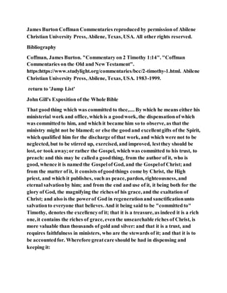 James Burton Coffman Commentaries reproduced by permission of Abilene
Christian University Press, Abilene, Texas, USA. All other rights reserved.
Bibliography
Coffman, James Burton. "Commentary on 2 Timothy 1:14". "Coffman
Commentaries on the Old and New Testament".
https:https://www.studylight.org/commentaries/bcc/2-timothy-1.html. Abilene
Christian University Press, Abilene, Texas, USA. 1983-1999.
return to 'Jump List'
John Gill's Exposition of the Whole Bible
That goodthing which was committed to thee,.... By which he means either his
ministerial work and office, which is a goodwork, the dispensationof which
was committed to him, and which it became him so to observe, as that the
ministry might not be blamed; or else the good and excellentgifts of the Spirit,
which qualified him for the discharge ofthat work, and which were not to be
neglected, but to be stirred up, exercised, and improved, lestthey should be
lost, or took away;or rather the Gospel, which was committed to his trust, to
preach: and this may be calleda goodthing, from the author of it, who is
good, whence it is named the Gospelof God, and the Gospelof Christ; and
from the matter of it, it consists ofgoodthings come by Christ, the High
priest, and which it publishes, such as peace, pardon, righteousness, and
eternal salvationby him; and from the end and use of it, it being both for the
glory of God, the magnifying the riches of his grace, and the exaltation of
Christ; and also is the powerof God in regenerationand sanctificationunto
salvationto everyone that believes. And it being said to be "committed to"
Timothy, denotes the excellencyof it; that it is a treasure, as indeed it is a rich
one, it contains the riches of grace, eventhe unsearchable riches of Christ, is
more valuable than thousands of gold and silver: and that it is a trust, and
requires faithfulness in ministers, who are the stewards of it; and that it is to
be accountedfor. Wherefore greatcare should be had in dispensing and
keeping it:
 