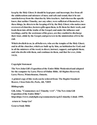 keepby the Holy Ghost. It should be kept pure and incorrupt, free from all
the adulterations and mixtures of men; and safe and sound, that it be not
snatchedawayfrom the churches by false teachers. And whereas the apostle
knew, that neither Timothy, nor any other, were sufficient of themselves, for
these things, he directs to the keeping of it by the Holy Ghost; who makes men
overseers ofchurches, bestows gifts upon them, to fit them for their work, and
leads them into all the truths of the Gospel; and under his influence and
teachings, and by the assistance ofhis grace, are they enabled to discharge
their trust, abide by the Gospel, and persevere in the ministration of it to the
end.
Which dwelleth in us; in all believers, who are the temples of the Holy Ghost;
and in all the churches, which are built up by him, an habitation for God; and
in all the ministers of the word, to direct, instruct, support, and uphold them;
and who dwells with them, and continues in them, and that for ever, John
14:16.
Copyright Statement
The New John Gill's Exposition of the Entire Bible Modernisedand adapted
for the computer by Larry Pierce of Online Bible. All Rightes Reserved,
Larry Pierce, Winterbourne, Ontario.
A printed copy of this work can be ordered from: The Baptist Standard
Bearer, 1 Iron Oaks Dr, Paris, AR, 72855
Bibliography
Gill, John. "Commentary on 2 Timothy 1:14". "The New John Gill
Exposition of the Entire Bible".
https:https://www.studylight.org/commentaries/geb/2-timothy-1.html. 1999.
return to 'Jump List'
Geneva Study Bible
 