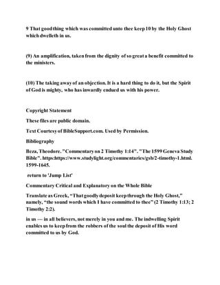 9 That goodthing which was committed unto thee keep10 by the Holy Ghost
which dwelleth in us.
(9) An amplification, takenfrom the dignity of so greata benefit committed to
the ministers.
(10) The taking awayof an objection. It is a hard thing to do it, but the Spirit
of God is mighty, who has inwardly endued us with his power.
Copyright Statement
These files are public domain.
Text Courtesyof BibleSupport.com. Used by Permission.
Bibliography
Beza, Theodore. "Commentaryon 2 Timothy 1:14". "The 1599 Geneva Study
Bible". https:https://www.studylight.org/commentaries/gsb/2-timothy-1.html.
1599-1645.
return to 'Jump List'
Commentary Critical and Explanatory on the Whole Bible
Translate as Greek, “Thatgoodlydeposit keepthrough the Holy Ghost,”
namely, “the sound words which I have committed to thee” (2 Timothy 1:13; 2
Timothy 2:2).
in us — in all believers, not merely in you and me. The indwelling Spirit
enables us to keepfrom the robbers of the soul the deposit of His word
committed to us by God.
 