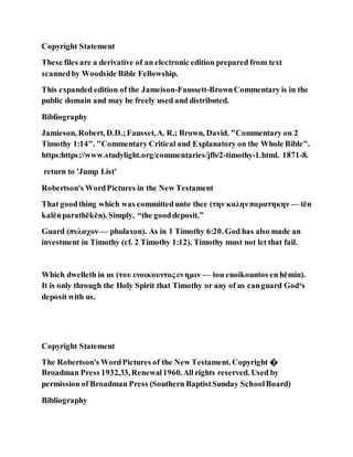 Copyright Statement
These files are a derivative of an electronic edition prepared from text
scannedby Woodside Bible Fellowship.
This expanded edition of the Jameison-Faussett-BrownCommentary is in the
public domain and may be freely used and distributed.
Bibliography
Jamieson, Robert, D.D.;Fausset,A. R.; Brown, David. "Commentary on 2
Timothy 1:14". "Commentary Critical and Explanatory on the Whole Bible".
https:https://www.studylight.org/commentaries/jfb/2-timothy-1.html. 1871-8.
return to 'Jump List'
Robertson's WordPictures in the New Testament
That goodthing which was committed unto thee (την καληνπαρατηκην — tēn
kalēnparathēkēn). Simply, “the gooddeposit.”
Guard (πυλαχον— phulaxon). As in 1 Timothy 6:20. God has also made an
investment in Timothy (cf. 2 Timothy 1:12). Timothy must not let that fail.
Which dwelleth in us (του ενοικουντος ενημιν — tou enoikountos en hēmin).
It is only through the Holy Spirit that Timothy or any of us canguard God‘s
deposit with us.
Copyright Statement
The Robertson's WordPictures of the New Testament. Copyright �
Broadman Press 1932,33,Renewal1960. All rights reserved. Used by
permission of Broadman Press (Southern BaptistSunday SchoolBoard)
Bibliography
 