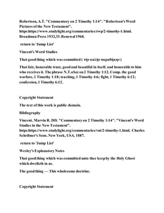 Robertson, A.T. "Commentary on 2 Timothy 1:14". "Robertson'sWord
Pictures of the New Testament".
https:https://www.studylight.org/commentaries/rwp/2-timothy-1.html.
Broadman Press 1932,33.Renewal1960.
return to 'Jump List'
Vincent's Word Studies
That goodthing which was committed ( τὴν καλὴν παραθήκην)
That fair, honorable trust, goodand beautiful in itself, and honorable to him
who receives it. The phrase N.T.oSee on2 Timothy 1:12. Comp. the good
warfare, 1 Timothy 1:18; teaching, 1 Timothy 4:6; fight, 1 Timothy 6:12;
confession, 1 Timothy 6:12.
Copyright Statement
The text of this work is public domain.
Bibliography
Vincent, Marvin R. DD. "Commentaryon 2 Timothy 1:14". "Vincent's Word
Studies in the New Testament".
https:https://www.studylight.org/commentaries/vnt/2-timothy-1.html. Charles
Schribner's Sons. New York, USA. 1887.
return to 'Jump List'
Wesley's ExplanatoryNotes
That goodthing which was committed unto thee keepby the Holy Ghost
which dwelleth in us.
The goodthing — This wholesome doctrine.
Copyright Statement
 