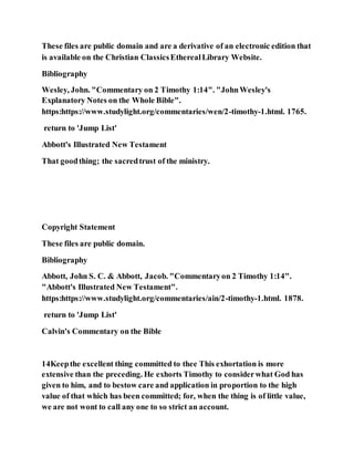These files are public domain and are a derivative of an electronic edition that
is available on the Christian ClassicsEtherealLibrary Website.
Bibliography
Wesley, John. "Commentary on 2 Timothy 1:14". "JohnWesley's
Explanatory Notes on the Whole Bible".
https:https://www.studylight.org/commentaries/wen/2-timothy-1.html. 1765.
return to 'Jump List'
Abbott's Illustrated New Testament
That goodthing; the sacredtrust of the ministry.
Copyright Statement
These files are public domain.
Bibliography
Abbott, John S. C. & Abbott, Jacob. "Commentaryon 2 Timothy 1:14".
"Abbott's Illustrated New Testament".
https:https://www.studylight.org/commentaries/ain/2-timothy-1.html. 1878.
return to 'Jump List'
Calvin's Commentary on the Bible
14Keepthe excellent thing committed to thee This exhortation is more
extensive than the preceding. He exhorts Timothy to considerwhat God has
given to him, and to bestow care and application in proportion to the high
value of that which has been committed; for, when the thing is of little value,
we are not wont to call any one to so strict an account.
 