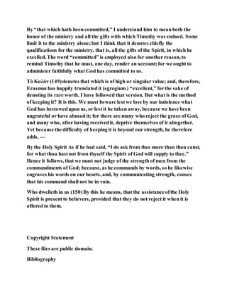 By “that which hath been committed,” I understand him to mean both the
honor of the ministry and all the gifts with which Timothy was endued. Some
limit it to the ministry alone;but I think that it denotes chiefly the
qualifications for the ministry, that is, all the gifts of the Spirit, in which he
excelled. The word “committed” is employed also for another reason, to
remind Timothy that he must, one day, render an account;for we ought to
administer faithfully what God has committed to us.
Τὸ Καλόν (149)denotes that which is of high or singular value; and, therefore,
Erasmus has happily translated it (egregium ) “excellent,” forthe sake of
denoting its rare worth. I have followed that version. But what is the method
of keeping it? It is this. We must beware lestwe lose by our indolence what
God has bestowedupon us, or lest it be taken away, because we have been
ungrateful or have abused it; for there are many who reject the grace of God,
and many who, after having receivedit, deprive themselves of it altogether.
Yet because the difficulty of keeping it is beyond our strength, he therefore
adds, —
By the Holy Spirit As if he had said, “I do ask from thee more than thou canst,
for what thou hastnot from thyself the Spirit of God will supply to thee.”
Hence it follows, that we must not judge of the strength of men from the
commandments of God; because, as he commands by words, so he likewise
engraves his words on our hearts, and, by communicating strength, causes
that his command shall not be in vain.
Who dwelleth in us (150)By this he means, that the assistanceofthe Holy
Spirit is present to believers, provided that they do not reject it when it is
offered to them.
Copyright Statement
These files are public domain.
Bibliography
 