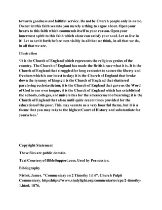 towards goodness andfaithful service. Do not be Church people only in name.
Do not let this faith seemto you merely a thing to argue about. Open your
hearts to this faith which commends itself to your reason. Openyour
innermost spirit to this faith which alone can satisfy your soul. Let us live in
it! Let us set it forth before men visibly in all that we think, in all that we do,
in all that we are.
Illustration
‘It is the Church of England which represents the religious genius of the
country. The Church of England has made the British race what it is. It is the
Church of England that struggledfor long centuries to secure the liberty and
freedom which is our boastto-day; it is the Church of England that broke
down the tyranny of kings;it is the Church of England that shattered
paralysing ecclesiasticism;it is the Church of England that gave us the Word
of God in our own tongue; it is the Church of England which has established
the schools,colleges, anduniversities for the advancement of learning; it is the
Church of England that alone until quite recent times provided for the
educationof the poor. This may seemto us a very boastful theme, but it is a
theme that you may take to the highestCourt of History and substantiate for
yourselves.’
Copyright Statement
These files are public domain.
Text Courtesyof BibleSupport.com. Used by Permission.
Bibliography
Nisbet, James. "Commentaryon 2 Timothy 1:14". Church Pulpit
Commentary. https:https://www.studylight.org/commentaries/cpc/2-timothy-
1.html. 1876.
 