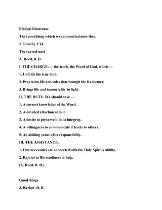 Biblical Illustrator
That goodthing which was committed unto thee.
2 Timothy 1:14
The sacredtrust
A. Reed, D. D.
I. THE CHARGE, — the truth, the Word of God, which —
1. Unfolds the true God.
2. Proclaims life and salvationthrough the Redeemer.
3. Brings life and immortality to light.
II. THE DUTY. We should have —
1. A correctknowledge ofthe Word.
2. A devoted attachment to it.
3. A desire to preserve it in its integrity.
4. A willingness to communicate it freely to others.
5. An abiding sense ofits responsibility.
III. THE ASSISTANCE.
1. Our necessitiesare connectedwith the Holy Spirit's ability.
2. Rejoice in His readiness to help.
(A. Reed, D. D.)
Goodthings
J. Barlow, D. D.
 
