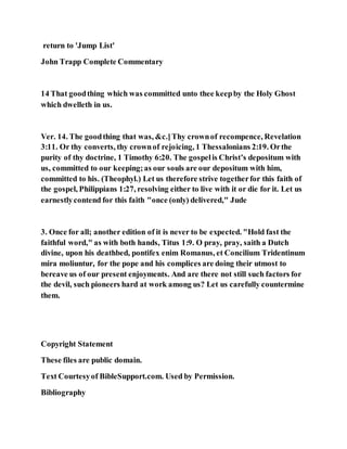 return to 'Jump List'
John Trapp Complete Commentary
14 That goodthing which was committed unto thee keepby the Holy Ghost
which dwelleth in us.
Ver. 14. The goodthing that was, &c.]Thy crownof recompence, Revelation
3:11. Or thy converts, thy crownof rejoicing, 1 Thessalonians 2:19. Orthe
purity of thy doctrine, 1 Timothy 6:20. The gospelis Christ’s depositum with
us, committed to our keeping;as our souls are our depositum with him,
committed to his. (Theophyl.) Let us therefore strive togetherfor this faith of
the gospel, Philippians 1:27, resolving either to live with it or die for it. Let us
earnestlycontend for this faith "once (only) delivered," Jude
3. Once for all; another edition of it is never to be expected. "Hold fast the
faithful word," as with both hands, Titus 1:9. O pray, pray, saith a Dutch
divine, upon his deathbed, pontifex enim Romanus, et Concilium Tridentinum
mira moliuntur, for the pope and his complices are doing their utmost to
bereave us of our present enjoyments. And are there not still such factors for
the devil, such pioneers hard at work among us? Let us carefully countermine
them.
Copyright Statement
These files are public domain.
Text Courtesyof BibleSupport.com. Used by Permission.
Bibliography
 