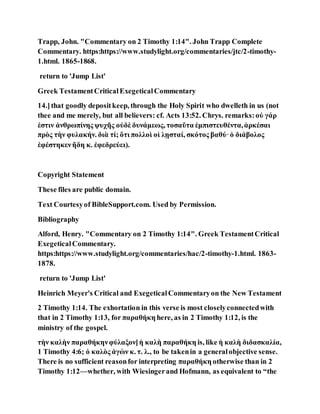 Trapp, John. "Commentary on 2 Timothy 1:14". John Trapp Complete
Commentary. https:https://www.studylight.org/commentaries/jtc/2-timothy-
1.html. 1865-1868.
return to 'Jump List'
Greek TestamentCriticalExegeticalCommentary
14.]that goodly depositkeep, through the Holy Spirit who dwelleth in us (not
thee and me merely, but all believers: cf. Acts 13:52. Chrys. remarks:οὐ γάρ
ἐστιν ἀνθρωπίνης ψυχῆς οὐδὲ δυνάμεως, τοσαῦτα ἐμπιστευθέντα,ἀρκέσαι
πρὸς τὴν φυλακήν. διὰ τί; ὅτι πολλοὶ οἱ λῃσταί, σκότος βαθύ·ὁ διάβολος
ἐφέστηκενἤδη κ. ἐφεδρεύει).
Copyright Statement
These files are public domain.
Text Courtesyof BibleSupport.com. Used by Permission.
Bibliography
Alford, Henry. "Commentary on 2 Timothy 1:14". Greek TestamentCritical
ExegeticalCommentary.
https:https://www.studylight.org/commentaries/hac/2-timothy-1.html. 1863-
1878.
return to 'Jump List'
Heinrich Meyer's Critical and ExegeticalCommentaryon the New Testament
2 Timothy 1:14. The exhortation in this verse is most closelyconnectedwith
that in 2 Timothy 1:13, for παραθήκη here, as in 2 Timothy 1:12, is the
ministry of the gospel.
τὴν καλὴν παραθήκηνφύλαξον]ἡ καλὴ παραθήκη is, like ἡ καλὴ διδασκαλία,
1 Timothy 4:6; ὁ καλὸς ἀγὼν κ. τ. λ., to be takenin a generalobjective sense.
There is no sufficient reasonfor interpreting παραθήκη otherwise than in 2
Timothy 1:12—whether, with Wiesingerand Hofmann, as equivalent to “the
 