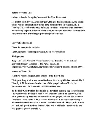return to 'Jump List'
Johann Albrecht Bengel's Gnomonof the New Testament
2 Timothy 1:14. τὴν καλὴν παραθήκην, this gooddeposit) namely, the sound
words [words of salvation] which I have committed to thee; comp. ch. 2
Timothy 2:2.— διὰ πνεύματος ἁγίου, by the Holy Spirit) He is the earnestof
the heavenly deposit, which he who keeps, also keepsthe deposit committed to
him; whence His indwelling is pressedupon our notice.
Copyright Statement
These files are public domain.
Text Courtesyof BibleSupport.com. Used by Permission.
Bibliography
Bengel, JohannAlbrecht. "Commentary on 2 Timothy 1:14". Johann
Albrecht Bengel's Gnomonof the New Testament.
https:https://www.studylight.org/commentaries/jab/2-timothy-1.html. 1897.
return to 'Jump List'
Matthew Poole's EnglishAnnotations on the Holy Bible
That goodthing which was committed unto thee keep:this is expounded by 1
Timothy 6:20; he means the doctrine of the gospel, orhis office in the
publication of it; Be faithful in the ministerial work.
By the Holy Ghostwhich dwelleth in us; to which purpose beg the assistance
and operationof the Holy Spirit, which dwelleth both in all believers, and
more particularly assisteththe ministers of the gospel. We can neither keep
our minds sound in the faith, as to the doctrine of it, nor our souls steadyin
the exercisesoffaith or love, without the assistanceofthe Holy Spirit; which
yet the Lord giveth to them that ask him, and it abides in them who do not
vex, quench, grieve, or resistit.
 