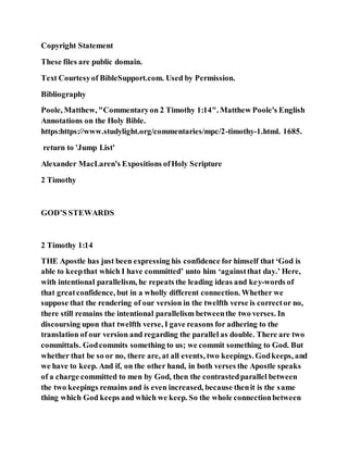 Copyright Statement
These files are public domain.
Text Courtesyof BibleSupport.com. Used by Permission.
Bibliography
Poole, Matthew, "Commentaryon 2 Timothy 1:14". Matthew Poole's English
Annotations on the Holy Bible.
https:https://www.studylight.org/commentaries/mpc/2-timothy-1.html. 1685.
return to 'Jump List'
Alexander MacLaren's Expositions ofHoly Scripture
2 Timothy
GOD’S STEWARDS
2 Timothy 1:14
THE Apostle has just been expressing his confidence for himself that ‘God is
able to keepthat which I have committed’ unto him ‘againstthat day.’ Here,
with intentional parallelism, he repeats the leading ideas and key-words of
that greatconfidence, but in a wholly different connection. Whether we
suppose that the rendering of our version in the twelfth verse is corrector no,
there still remains the intentional parallelism betweenthe two verses. In
discoursing upon that twelfth verse, I gave reasons for adhering to the
translation of our version and regarding the parallel as double. There are two
committals. Godcommits something to us; we commit something to God. But
whether that be so or no, there are, at all events, two keepings. Godkeeps, and
we have to keep. And if, on the other hand, in both verses the Apostle speaks
of a charge committed to men by God, then the contrastedparallel between
the two keepings remains and is even increased, because thenit is the same
thing which God keeps and which we keep. So the whole connectionbetween
 