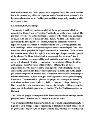 man’s faithfulness and God’s protectionis suggestedhere. The true Christian
life in its entirety may either be regardedas God’s work or the believer’s. We
keepourselves when we let God keepus, and God keeps us by making us able
to keepourselves.
I. Note then, first, our charge.
The Apostle is evidently thinking mainly of the gospelmessagewhich was
entrusted to Himself and to Timothy. That is shownby the whole context. The
previous verse is, ‘ Hold fast the form of sound words, which thou hastheard
of me, in faith and love which is in Christ Jesus.’And the same connection
appears in the First Epistle to Timothy, where the same exhortation is
repeated:‘Keep that. which is committed to thy trust, avoiding profane and
vain babblings, ‘which some professing have erred concerning the faith.’ The
same idea of the gospelas the deposit committed to the trust of Christian men
lies in other words of the first epistle, where the Apostle speaks ofthe ‘gospel
of the glory of the blessedGodwhich was committed to my trust.’ And it
crops up in other expressions ofhis, such as that he was ‘put in trust of the
gospel.’It also underlies the very common representationof himself and his
colleaguesas being ‘stewards of the mysteries of God.’ But all these
expressions describe no prerogative of an apostle, or of a teaching office or
order in the Church, but declare the solemnresponsibility laid by the great
gift bestowedupon all Christian men. Whosoeverhas acceptedthe messageof
salvationfor himself is, ipso facto, put in charge of that messageforcarrying
it to others. The trust which I place in the gospelmakes the gospela trust
which is committed to me. And every believer, howsoeverimperfectmay be
his graspof the truth, howsoevernarrow may be the sphere of his agency, has
given into his hands this greatcharge, that the Word of God is committed to
his trust.
You Christian people are responsible in this connectionfor two things, for the
preservationof the truth and for the diffusion of the truth.
You are responsible for its preservation. Some of us, in a specialmanner, have
it given to us in charge to oppose prevailing tendencies which rob the gospelof
its glory and of its power, to try to preach it to men, whether they will hear or
 