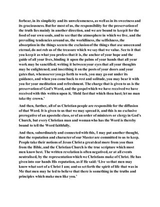 forbear, in its simplicity and its unwelcomeness, as wellas in its sweetnessand
its graciousness. Butfor most of us, the responsibility for the preservationof
the truth lies mainly in another direction, and we are bound to keepit for the
food of our own souls, and to see that the atmosphere in which we live, and the
prevailing tendencies around us, the worldliness, the selfishness,the
absorption in the things seento the exclusionof the things that axe unseenand
eternal, do not rob us of the treasure which we say that we value. See to it that
you keepit as what you profess that it is, the anchor of your hope and the
guide of all your lives, binding it upon the palms of your hands that all your
work may be sanctified; writing it betweenyour eyes that all your thoughts
may be enlightened; and inscribing it on the posts of your doors and your
gates that, whensoeveryougo forth to work, you may go out under its
guidance, and when you come back to rest and solitude, you may bear it with
you for your meditation and refreshment. The charge that is given to us is the
preservationof God’s Word, and the gospelwhich we have receivedwe have
receivedwith this written upon it, ‘Hold fastthat which thou hast; let no man
take thy crown.’
And then, further, all of us Christian people are responsible for the diffusion
of that Word. It is given to us that we may spread it, and this is no exclusive
prerogative of an apostolic class, orof an order of ministers or clergyin God’s
Church, but every Christian man and womanwho has the Word is thereby
bound to tell the Word faithfully.
And then, subordinately and connectedwith this, I may put another thought,
that the reputation and characterof our Masterare committed to us to keep.
People take their notions of Jesus Christa greatdeal more from you than
from the Bible, and the Christian Church is the true scripture which most
men know best. The written revelation is often negatived, or at all events
neutralised, by the representationwhich we Christians make of Christ. He has
given into our hands His reputation, as if He said: ‘Live so that men may
know what sort of a Christ I am; and so setforth the spirit of life that was in
Me that men may be led to believe that there is something in the truths and
principles which make men like you.’
 