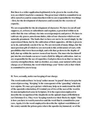 But there is a wider application legitimately to be given to the words of my
text, on which I touch for a moment. The great trust which is committed to us
all is ourselves;and in connectiontherewith we are responsible for two things
- first, for the development of character;and second, for the exercise of
capacity.
We are responsible for the development of character. We have to cut off and
suppress, or, at least, to subordinate and regulate, a greatdeal within us in
order that the true selfmay rise into sovereignmajestyand power. We have to
cultivate shy graces,unwelcome duties, sides of our characterwhich are not
naturally prominent. The faults that we have are not to be cured simply by the
repressionof them, but by the cultivation of their opposites. All this is given to
us to do, and nobody can do it for us. We are stewards of many things, but the
most precious gift of which we are stewards is this awful nature of ours, with
possibilities that towerheaven-high, and evils that go down to the depths of
hell, shut up within the narrow room of our hearts. The man who has himself
put into his own hands can never want a field for diligent cultivation. And we
are responsible for the use of capacities. Godgives these to us that we may by
exercise strengthenthem. And so, brother, as a man, your natural selfis your
charge;as a Christian, the word which brings your’ better self, is that which
is committed to you to keep.
II. Now, secondly, notice our keeping of our charge.
The word rendered here ‘to keep’rather means ‘to guard’ than to keepin the
sense ofpreserving. ‘Keeping’ is the consequence ofthe ‘guarding’ which my
text enjoins. We may geta picture which may help us to understand the drift
of the apostolic exhortation, if I remind you of two of the uses of the word in
its non-metaphorical sense in Scripture. It is the expressionemployed to
describe the occupationof the shepherds on the upland slopes ofBethlehem
on Christmas Eve. They were ‘keeping watchover their flocks by night.’ That
is how you have to watchyourselves and the word that is committed to your
care. Again, it is the word employed to describe the vigilant watchfulness of
the sentry outside the prison gates where the apostles layimmured; or of the
 