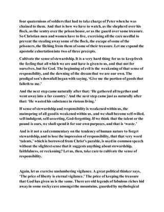 four quaternions of soldiers that had to take charge of Peterwhen he was
chained to them. And that is how we have to watch, as the shepherd over his
flock, as the sentry over the prison house, or as the guard over some treasure.
So Christian men and women have to live, exercising all the care needful to
prevent the stealing awaysome of the flock, the escape ofsome of the
prisoners, the filching from them of some of their treasure. Let me expand the
apostolic exhortationinto two of three precepts.
Cultivate the sense ofstewardship. It is a very hard thing for us to keepfresh
the feeling that all which we are and have is given to us, and that not for
ourselves, but for God. The beginning of evil is the weakening of that sense of
responsibility, and the dawning of the dream that we are our own. The
prodigal son’s downfall began with saying, ‘Give me the portion of goods that
falleth to me.’
And the next step came naturally after that: ‘He gathered all togetherand
went awayinto a far country.’ And the next step came just as naturally after
that: ‘He wastedhis substance in riotous living.’
If sense of stewardshipand responsibility is weakenedwithin us, the
mainspring of all goodis weakenedwithin us, and we shall become self-willed,
self-indulgent, self-asserting, God-forgetting. If we think that the talent or the
pound is ours, we shall spend it for our own purposes, and that is ‘waste.’
And is it not a sadcommentary on the tendency of human nature to forget
stewardship, and to lose the impression of responsibility, that that very word
‘talents,’ which is borrowed from Christ’s parable, is used in common speech
without the slightestsense that it suggests anything about stewardship,
faithfulness, or reckoning? Let us, then, take care to cultivate the sense of
responsibility.
Again, let us exercise unslumbering vigilance. A great political thinker says,
‘The price of liberty is eternal vigilance.’ The price of keeping the treasure
that God has given us is the same. There are old legends of fabulous riches hid
awayin some rockycave amongstthe mountains, guarded by mythological
 