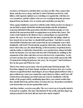 creatures, ofwhom it is said that their eyes have no lids. They cannot shut
them, and they never sleep. And that is what Christians need to be, with
lidless, wide-opened, vigilant eyes;watching ever againstthe evils that are
ever around us, and the robbers who are ever seeking to drag the precious
deposit from our hands. Live to watch, and watchthat you may live.
Then, again, familiarise yourselves with the truth which you have in charge. I
am not half so much afraid that intellectual doubts and the formulated
conscious disbeliefof this generationwill affectChristian people, as I am
afraid of the unconscious drift sweeping them awaybefore they know. The
writer of the Epistle to the Hebrews has a solemnfigure in regardof this
matter. He says:‘Let us take the more earnestheedto the things which we
have heard, lest at any time we should drift pastthem.’ And that is exactly
what befalls Christian men and womenwho do not continually renew their
familiarity with God’s Word and the gospelto which they trust. Before they
know where they are, the silent-flowing, swift streamhas sweptthem down,
and the truths to which they fancied they were anchoredare almost invisible
on the far horizon. For one man who loses his Christianity by yielding to the
arguments of the other side there are ten who lose it by evaporation. ‘As thy
servant was busy here and there,’ was the lame excuse ofthe man in the Old
Testamentfor letting his prisoner run away, ‘he was gone!’ And God knows
how he has gone and Where he went.
That is true about a great many who are professing Christian people. The
Word has slipped out of their hands, and they do not know how, nor exactly
when it escapedfrom their slack fingers. If you will put plucked flowers into a
glass without any wateryou cannotbut expectthem to wither; and if you will
refrain from refreshing your belief and your trust by familiarity with the
truths of the gospel, and by meditating upon these, you cannot wonderthat
they should shrivel up and lose their sweetnessforyou. Keep that word hid in
your hearts that you sin not againstHim and it.
And then, further, exercise your gifts. The very worstway to keepthe talent is
to keepit in a napkin. The man who buried it in the earth, and then dug it up
and presentedit to his lord, did not know how much weight it
 