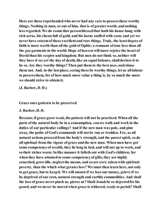 Here are those reprehended who never had any care to possessthese worthy
things. Nothing in man, or out of him, that is of greaterworth, and nothing
less regarded. We do count that personblessedthat hath his house hung with
rich arras, his chests full of gold, and his barns stuffed with corn; and yet we
never have esteemof these excellentand rare things. Truly, the leastdegree of
faith is more worth than all the gold of Ophir; a remnant of true love than all
the gaygarments in the world. Hope of heaven will more rejoice the heart of
David than his sceptre and kingdom. But men do not think so, neither will
they have it so;yet the day of death, like an equal balance, shalldeclare it to
be so. Are they worthy things? Then put them to the best uses, and abuse
them not. And, in the lastplace, seeing these be worthy things, let us all labour
to possessthem, for of how much more value a thing is, by so much the more
we should strive to obtain it.
(J. Barlow, D. D.)
Grace once gottenis to be preserved
J. Barlow, D. D.
Because, if grace grow weak,the pattern will not be practised. When all the
parts of the natural body be in a consumption, canwe walk and work in the
duties of our particular callings? And if the new man wax pale, and pine
away, the paths of God's commands will not be run or trodden. For, as all
natural actions proceedfrom the body's strength, and the purest spirit, so do
all spiritual from the vigour of grace and the new man. When men have got
some competencyof wealth, they lie long in bed, and will not up to work, and
so their riches waste. In like manner it falleth out with God's children; for
when they have attained to some competencyof gifts, they are highly
conceited, grow idle, neglectthe means, and so are over. takenwith spiritual
poverty, than the which what greaterloss? We must then learn here, not only
to get grace, but to keepit. We will mourn if we lose our money, grieve if we
be deprived of our corn, natural strength and earthly commodities. And shall
the loss of grace neverpinch us, pierce us? Shall Jonahbe so dejectedfor his
gourd, and we never be moved when grace is withered, ready to perish? Shall
 
