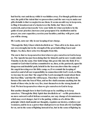 had lostby rust and decay while it was hidden away. Forthough gold does not
rust, the gold of the talent that we possessdoes;and the sure wayto make our
gifts dwindle is that we neglectto use them. It seems an odd way to keepcorn,
to fling it broadcastout of a basketoverthe fields, but ‘there is that
scattereth, and yet increaseth.’Live your faith; let what you believe be the
guide of your practice;increase your graspupon it by meditation and by
prayer, use your capacities,exerciseyour faculties, and they will grow, and
you will be strong.
III. Lastly, note our Ally in our keeping of our charge.
‘Through the Holy Ghost which dwelleth in us.’ Then all is to be done, not in
our own strength, but in the strength of the greatindwelling Guest and
Helper. So, then, there arise two thoughts from this.
The one is that we keepourselves bestwhen we give ourselves to God to keep
us. The Apostle has just been doing that for himself, and he now would exhort
Timothy to do the same. Our faith brings this greatAlly into the field. If we
commit to God what God has committed to us, then, as the patriarch, upon his
dangerous and doubtful path, beheld in the heavens above him the camp of
the angels hovering over his little camp, so, if we commit the keeping of
ourselves and of all our responsibility in connectionwith God’s work, to Him,
we too may be sure that ‘the angelof the Lord encampeth round about them
that fear Him,’ and that He will keepus. Then there will be a fourth in the
furnace like unto the Son of Man, and no fire shall consume anything but the
bonds of those who, in the very fire, trust themselves to the strong hands of
God. We best keepourselves when we give ourselves to God to keep.
But another thought here is that God keeps us by enabling us to keep
ourselves. ‘Throughthe Holy Spirit that dwelleth in us’ - so His protection is
no mere outward wallof defence around us, nor any change of circumstances
which may avert danger, but it is the putting within us of a divine life-
principle which shall mould our thoughts, regulate our desires, reinforce our
weakness,and be in us a powerthat shall preserve us from all evil. God fights
for us, not in the sense offighting instead of us, but in the sense offighting by
 