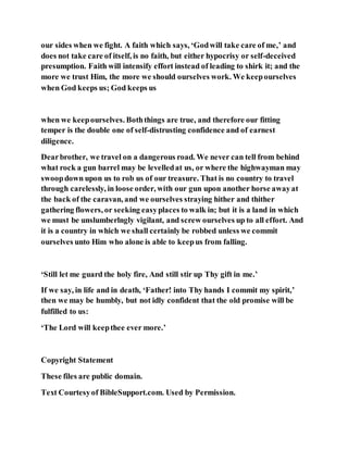 our sides when we fight. A faith which says, ‘Godwill take care of me,’ and
does not take care of itself, is no faith, but either hypocrisy or self-deceived
presumption. Faith will intensify effort instead of leading to shirk it; and the
more we trust Him, the more we should ourselves work. We keepourselves
when God keeps us; God keeps us
when we keepourselves. Boththings are true, and therefore our fitting
temper is the double one of self-distrusting confidence and of earnest
diligence.
Dearbrother, we travel on a dangerous road. We never can tell from behind
what rock a gun barrel may be levelledat us, or where the highwayman may
swoopdown upon us to rob us of our treasure. That is no country to travel
through carelessly, in loose order, with our gun upon another horse awayat
the back of the caravan, and we ourselves straying hither and thither
gathering flowers, or seeking easyplaces to walk in; but it is a land in which
we must be unslumberlngly vigilant, and screw ourselves up to all effort. And
it is a country in which we shall certainly be robbed unless we commit
ourselves unto Him who alone is able to keepus from falling.
‘Still let me guard the holy fire, And still stir up Thy gift in me.’
If we say, in life and in death, ‘Father! into Thy hands I commit my spirit,’
then we may be humbly, but not idly confident that the old promise will be
fulfilled to us:
‘The Lord will keepthee ever more.’
Copyright Statement
These files are public domain.
Text Courtesyof BibleSupport.com. Used by Permission.
 