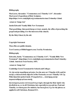 Bibliography
MacLaren, Alexander. "Commentary on 2 Timothy 1:14". Alexander
MacLaren's Expositions ofHoly Scripture.
https:https://www.studylight.org/commentaries/mac/2-timothy-1.html.
return to 'Jump List'
Justin Edwards' Family Bible New Testament
That goodthing; that goodcharge or trust, namely, the office of preaching the
gospeland presiding over the interests of the church.
By the Holy Ghost; by his aid.
Copyright Statement
These files are public domain.
Text Courtesyof BibleSupport.com. Used by Permission.
Bibliography
Edwards, Justin. "Commentary on 2 Timothy 1:14". "Family Bible New
Testament". https:https://www.studylight.org/commentaries/fam/2-timothy-
1.html. American TractSociety. 1851.
return to 'Jump List'
Cambridge Greek Testamentfor Schools andColleges
14. τὴν καλὴν παραθήκηνφύλαξον. See the note on 1 Timothy 6:20; and for
καλήν, a characteristic adjective ofthe Pastorals, see on1 Timothy 1:8. Cp.
Philo Quod det potiori insid. 19 παραδοῦναι … ἐπιστήμης καλὴν
παρακαταθήκηνφύλακι πιστῇ.
διὰ πνεύματος ἁγίου τοῦ ἐνοικοῦντος ἐν ἡμῖν, through the Holy Spirit who
dwelleth in us, sc. in all Christians, but especiallyin you and me, Paul and
Timothy, to whom grace for ministry has been given. Cp. for the phrase as
applied to all Christians, Romans 8:11.
 