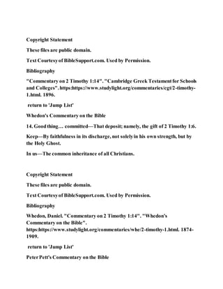 Copyright Statement
These files are public domain.
Text Courtesyof BibleSupport.com. Used by Permission.
Bibliography
"Commentary on 2 Timothy 1:14". "Cambridge Greek Testamentfor Schools
and Colleges".https:https://www.studylight.org/commentaries/cgt/2-timothy-
1.html. 1896.
return to 'Jump List'
Whedon's Commentary on the Bible
14. Goodthing… committed—That deposit; namely, the gift of 2 Timothy 1:6.
Keep—By faithfulness in its discharge, not solelyin his own strength, but by
the Holy Ghost.
In us—The common inheritance of all Christians.
Copyright Statement
These files are public domain.
Text Courtesyof BibleSupport.com. Used by Permission.
Bibliography
Whedon, Daniel. "Commentary on 2 Timothy 1:14". "Whedon's
Commentary on the Bible".
https:https://www.studylight.org/commentaries/whe/2-timothy-1.html. 1874-
1909.
return to 'Jump List'
PeterPett's Commentary on the Bible
 