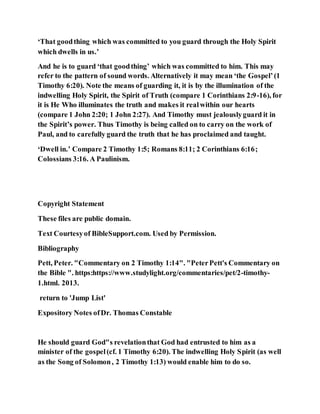 ‘That goodthing which was committed to you guard through the Holy Spirit
which dwells in us.’
And he is to guard ‘that goodthing’ which was committed to him. This may
refer to the pattern of sound words. Alternatively it may mean ‘the Gospel’(1
Timothy 6:20). Note the means of guarding it, it is by the illumination of the
indwelling Holy Spirit, the Spirit of Truth (compare 1 Corinthians 2:9-16), for
it is He Who illuminates the truth and makes it realwithin our hearts
(compare 1 John 2:20; 1 John 2:27). And Timothy must jealouslyguard it in
the Spirit’s power. Thus Timothy is being called on to carry on the work of
Paul, and to carefully guard the truth that he has proclaimed and taught.
‘Dwell in.’ Compare 2 Timothy 1:5; Romans 8:11; 2 Corinthians 6:16;
Colossians 3:16. A Paulinism.
Copyright Statement
These files are public domain.
Text Courtesyof BibleSupport.com. Used by Permission.
Bibliography
Pett, Peter. "Commentary on 2 Timothy 1:14". "PeterPett's Commentary on
the Bible ". https:https://www.studylight.org/commentaries/pet/2-timothy-
1.html. 2013.
return to 'Jump List'
Expository Notes ofDr. Thomas Constable
He should guard God"s revelationthat God had entrusted to him as a
minister of the gospel(cf. 1 Timothy 6:20). The indwelling Holy Spirit (as well
as the Song of Solomon, 2 Timothy 1:13) would enable him to do so.
 