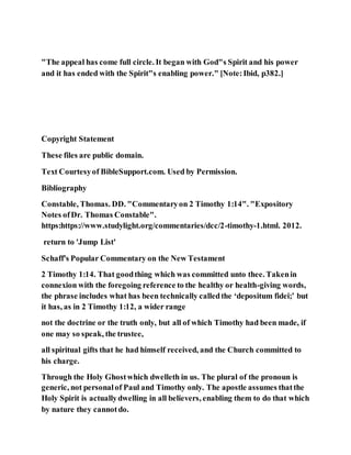 "The appeal has come full circle. It began with God"s Spirit and his power
and it has ended with the Spirit"s enabling power." [Note:Ibid, p382.]
Copyright Statement
These files are public domain.
Text Courtesyof BibleSupport.com. Used by Permission.
Bibliography
Constable, Thomas. DD. "Commentaryon 2 Timothy 1:14". "Expository
Notes ofDr. Thomas Constable".
https:https://www.studylight.org/commentaries/dcc/2-timothy-1.html. 2012.
return to 'Jump List'
Schaff's Popular Commentary on the New Testament
2 Timothy 1:14. That goodthing which was committed unto thee. Takenin
connexion with the foregoing reference to the healthy or health-giving words,
the phrase includes what has been technically calledthe ‘depositum fidei;’ but
it has, as in 2 Timothy 1:12, a wider range
not the doctrine or the truth only, but all of which Timothy had been made, if
one may so speak, the trustee,
all spiritual gifts that he had himself received, and the Church committed to
his charge.
Through the Holy Ghostwhich dwelleth in us. The plural of the pronoun is
generic, not personalof Paul and Timothy only. The apostle assumes thatthe
Holy Spirit is actuallydwelling in all believers, enabling them to do that which
by nature they cannotdo.
 