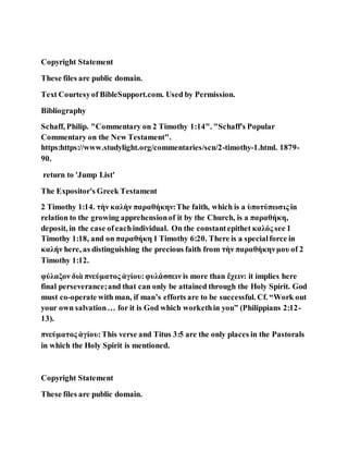 Copyright Statement
These files are public domain.
Text Courtesyof BibleSupport.com. Used by Permission.
Bibliography
Schaff, Philip. "Commentary on 2 Timothy 1:14". "Schaff's Popular
Commentary on the New Testament".
https:https://www.studylight.org/commentaries/scn/2-timothy-1.html. 1879-
90.
return to 'Jump List'
The Expositor's Greek Testament
2 Timothy 1:14. τὴν καλὴν παραθήκην:The faith, which is a ὑποτύπωσις in
relation to the growing apprehensionof it by the Church, is a παραθήκη,
deposit, in the case ofeachindividual. On the constantepithet καλός see 1
Timothy 1:18, and on παραθήκη 1 Timothy 6:20. There is a specialforce in
καλήν here, as distinguishing the precious faith from τὴν παραθήκηνμου of 2
Timothy 1:12.
φύλαξον διὰ πνεύματος ἁγίου:φυλάσσειν is more than ἔχειν: it implies here
final perseverance;and that can only be attained through the Holy Spirit. God
must co-operate with man, if man’s efforts are to be successful. Cf. “Work out
your own salvation… for it is God which workethin you” (Philippians 2:12-
13).
πνεύματος ἁγίου:This verse and Titus 3:5 are the only places in the Pastorals
in which the Holy Spirit is mentioned.
Copyright Statement
These files are public domain.
 