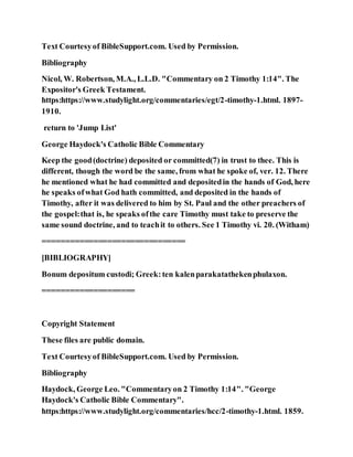 Text Courtesyof BibleSupport.com. Used by Permission.
Bibliography
Nicol, W. Robertson, M.A., L.L.D. "Commentary on 2 Timothy 1:14". The
Expositor's Greek Testament.
https:https://www.studylight.org/commentaries/egt/2-timothy-1.html. 1897-
1910.
return to 'Jump List'
George Haydock's Catholic Bible Commentary
Keep the good(doctrine) deposited or committed(7) in trust to thee. This is
different, though the word be the same, from what he spoke of, ver. 12. There
he mentioned what he had committed and depositedin the hands of God, here
he speaks ofwhat God hath committed, and deposited in the hands of
Timothy, after it was delivered to him by St. Paul and the other preachers of
the gospel:that is, he speaks ofthe care Timothy must take to preserve the
same sound doctrine, and to teachit to others. See 1 Timothy vi. 20. (Witham)
===============================
[BIBLIOGRAPHY]
Bonum depositum custodi; Greek:ten kalenparakatathekenphulaxon.
====================
Copyright Statement
These files are public domain.
Text Courtesyof BibleSupport.com. Used by Permission.
Bibliography
Haydock, George Leo. "Commentaryon 2 Timothy 1:14". "George
Haydock's Catholic Bible Commentary".
https:https://www.studylight.org/commentaries/hcc/2-timothy-1.html. 1859.
 