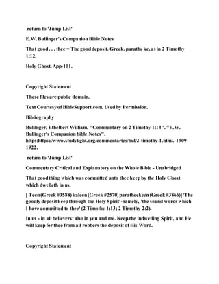 return to 'Jump List'
E.W. Bullinger's Companion Bible Notes
That good. . . thee = The gooddeposit. Greek. parathe ke, as in 2 Timothy
1:12.
Holy Ghost. App-101.
Copyright Statement
These files are public domain.
Text Courtesyof BibleSupport.com. Used by Permission.
Bibliography
Bullinger, Ethelbert William. "Commentary on 2 Timothy 1:14". "E.W.
Bullinger's Companion bible Notes".
https:https://www.studylight.org/commentaries/bul/2-timothy-1.html. 1909-
1922.
return to 'Jump List'
Commentary Critical and Explanatory on the Whole Bible - Unabridged
That goodthing which was committed unto thee keepby the Holy Ghost
which dwelleth in us.
[ Teen(Greek #3588)kaleen(Greek #2570)paratheekeen(Greek #3866)]'The
goodly depositkeepthrough the Holy Spirit'-namely, 'the sound words which
I have committed to thee' (2 Timothy 1:13; 2 Timothy 2:2).
In us - in all believers; also in you and me. Keep the indwelling Spirit, and He
will keepfor thee from all robbers the deposit of His Word.
Copyright Statement
 