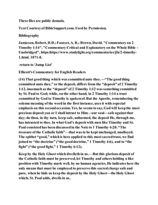 These files are public domain.
Text Courtesyof BibleSupport.com. Used by Permission.
Bibliography
Jamieson, Robert, D.D.;Fausset,A. R.; Brown, David. "Commentary on 2
Timothy 1:14". "Commentary Critical and Explanatory on the Whole Bible -
Unabridged". https:https://www.studylight.org/commentaries/jfu/2-timothy-
1.html. 1871-8.
return to 'Jump List'
Ellicott's Commentary for English Readers
(14) That goodthing which was committed unto thee.—“The goodthing
committed unto thee,” or the deposit, differs from the “deposit” of 2 Timothy
1:12, inasmuch as the “deposit” of 2 Timothy 1:12 was something committed
by St. Paul to God; while, on the other hand, in 2 Timothy 1:14 a trust
committed by God to Timothy is spokenof. But the Apostle, remembering the
solemn meaning of the word in the first instance, uses it with especial
emphasis on this secondoccasion. Yes, he seems to say, God will keepthe most
precious deposit you or I shall intrust to Him—our soul—safe againstthat
day; do thou, in thy turn, keep safe, unharmed, the deposit He, through me,
has intrusted to thee. In what God’s depositwith men like Timothy and St.
Paul consistedhas been discussedin the Note to 1 Timothy 6:20. “The
treasure of the Catholic faith”—that was to be kept unchanged, unalloyed.
The epithet “good,” whichis here applied to this most sacredtrust, we find
joined to “the doctrine” (“the gooddoctrine,” 1 Timothy 4:6), and to “the
fight” (“the good fight,” 1 Timothy 6:12).
Keep by the Holy Ghost which dwelleth in us.—But this glorious deposit of
the Catholic faith must be preserved, let Timothy and others holding a like
position with Timothy mark well, by no human agencies.He indicates here the
only means that must be employed to preserve this sacredcharge safe and
pure, when he bids us keepthe deposit by the Holy Ghost—the Holy Ghost
which, St. Paul adds, dwells in us.
 